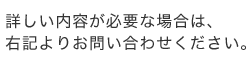 詳しい内容が必要な場合は、右記よりお問い合わせください。